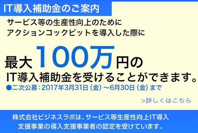 IT導入補助金のご案内、サービス等の生産性向上のためにアクションコックピットを導入した際に最大100万円のIT導入補助金を受けることができます。詳しくはこちら●二次公募：2017年3月31日（金）～6月30日（金）まで