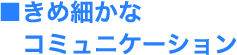 ■きめ細かなコミュニケーション